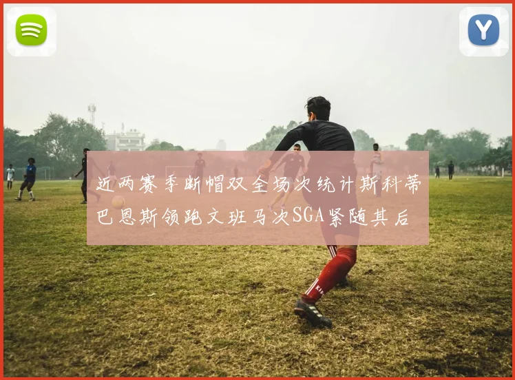 近两赛季断帽双全场次统计斯科蒂巴恩斯领跑文班马次SGA紧随其后
