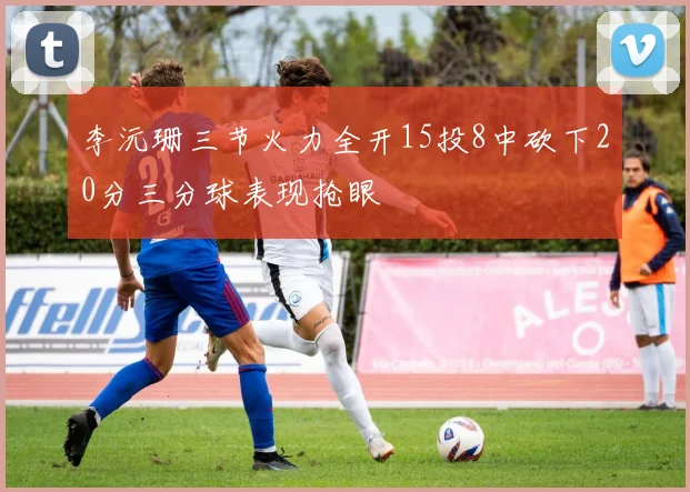 李沅珊三节火力全开15投8中砍下20分三分球表现抢眼