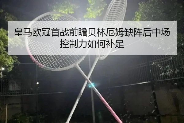 皇马欧冠首战前瞻贝林厄姆缺阵后中场控制力如何补足