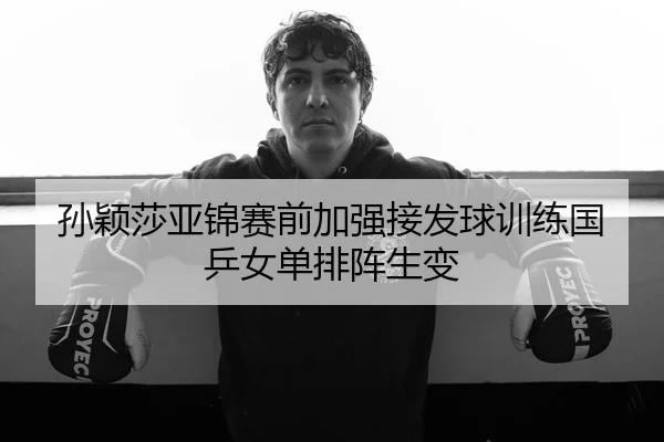 孙颖莎亚锦赛前加强接发球训练国乒女单排阵生变